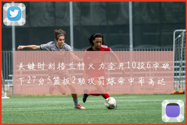 关键时刻格兰特火力全开10投6中砍下27分5篮板2助攻罚球命中率高达857