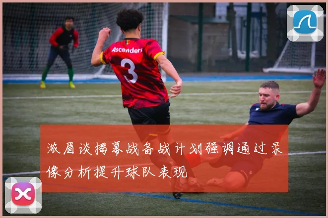 浓眉谈揭幕战备战计划强调通过录像分析提升球队表现
