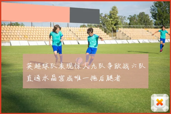 英超球队表现惊人九队争欧战六队直通水晶宫成唯一拖后腿者
