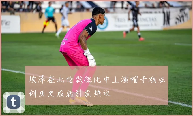 埃泽在北伦敦德比中上演帽子戏法创历史成就引发热议