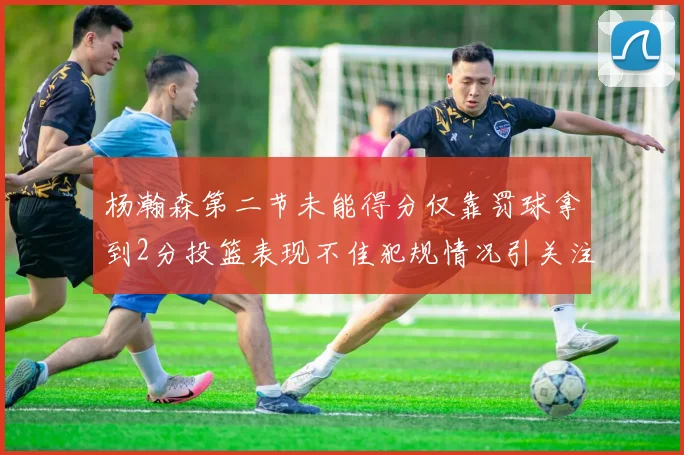 杨瀚森第二节未能得分仅靠罚球拿到2分投篮表现不佳犯规情况引关注