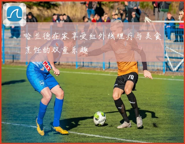 哈兰德在家享受红外线理疗与美食烹饪的双重乐趣