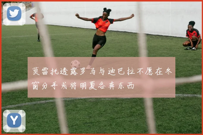 莫雷托透露罗马与迪巴拉不愿在冬窗分手或将明夏各奔东西