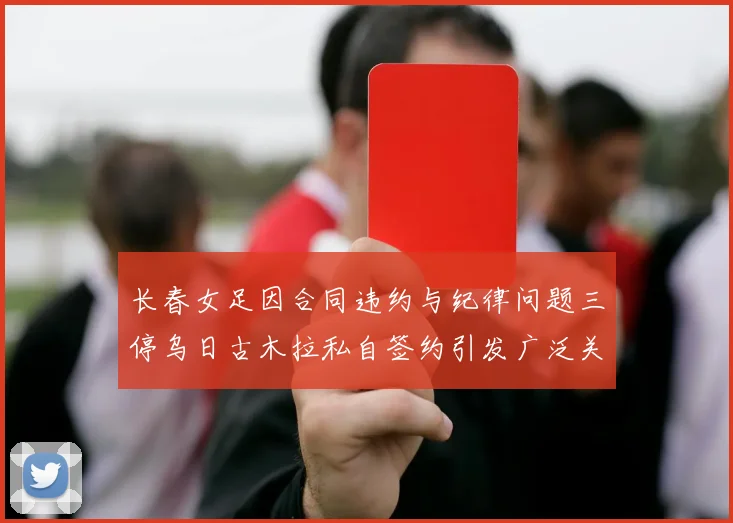 长春女足因合同违约与纪律问题三停乌日古木拉私自签约引发广泛关注