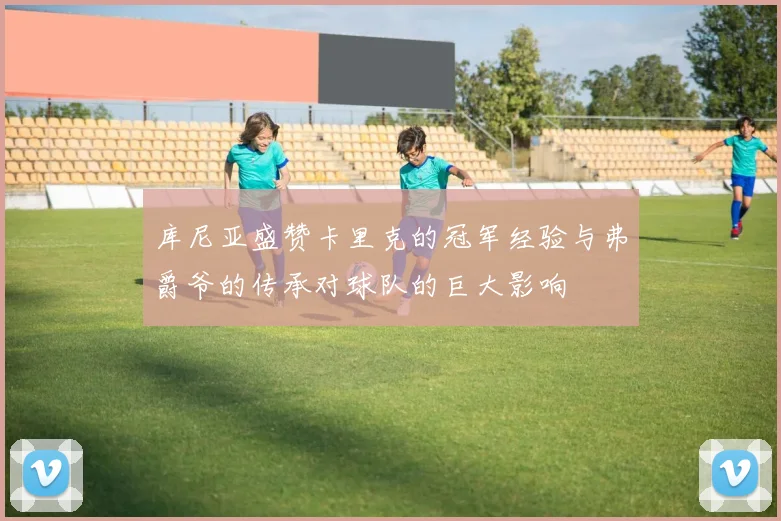 库尼亚盛赞卡里克的冠军经验与弗爵爷的传承对球队的巨大影响