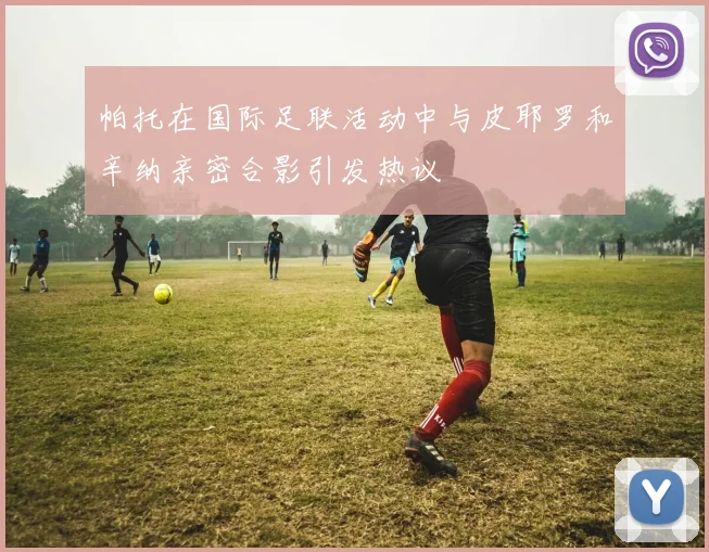 帕托在国际足联活动中与皮耶罗和辛纳亲密合影引发热议
