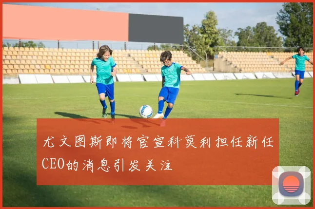 尤文图斯即将官宣科莫利担任新任CEO的消息引发关注