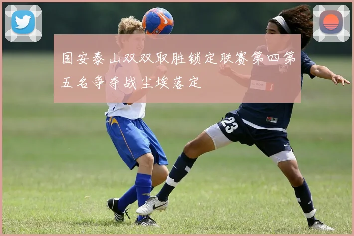 国安泰山双双取胜锁定联赛第四第五名争夺战尘埃落定