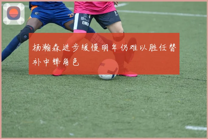 杨瀚森进步缓慢明年仍难以胜任替补中锋角色