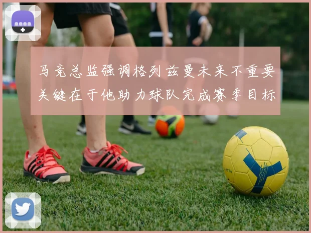 马竞总监强调格列兹曼未来不重要关键在于他助力球队完成赛季目标