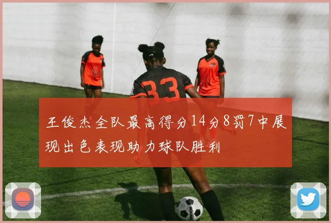 王俊杰全队最高得分14分8罚7中展现出色表现助力球队胜利