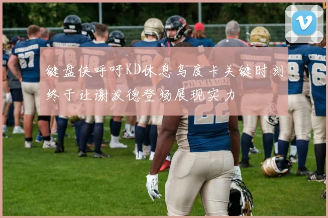 键盘侠呼吁KD休息乌度卡关键时刻终于让谢泼德登场展现实力