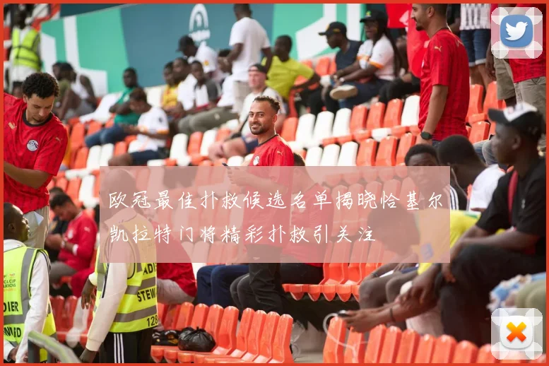 欧冠最佳扑救候选名单揭晓恰基尔凯拉特门将精彩扑救引关注
