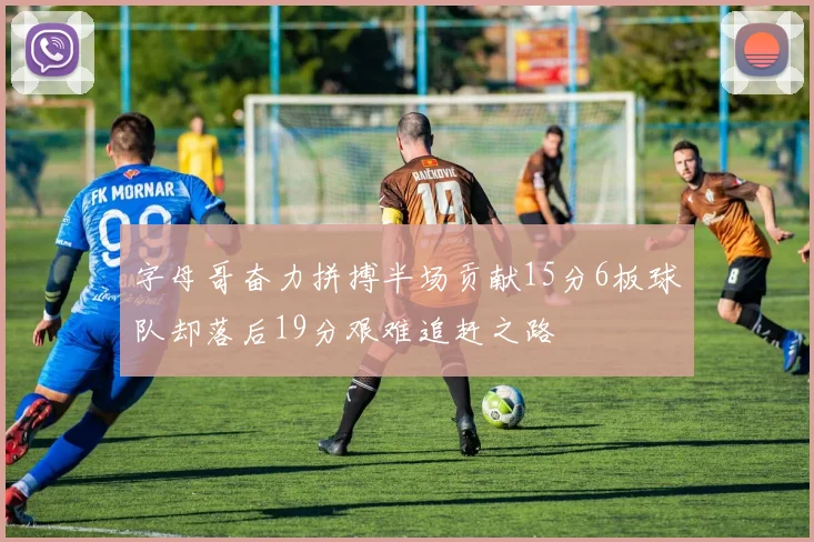 字母哥奋力拼搏半场贡献15分6板球队却落后19分艰难追赶之路