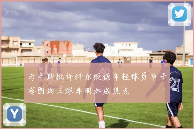考辛斯批评科尔贬低年轻球员华子塔图姆三球库明加成焦点