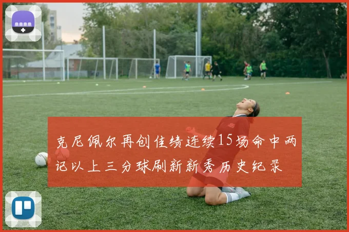 克尼佩尔再创佳绩连续15场命中两记以上三分球刷新新秀历史纪录