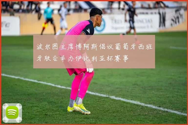 波尔图主席博阿斯倡议葡萄牙西班牙联合举办伊比利亚杯赛事