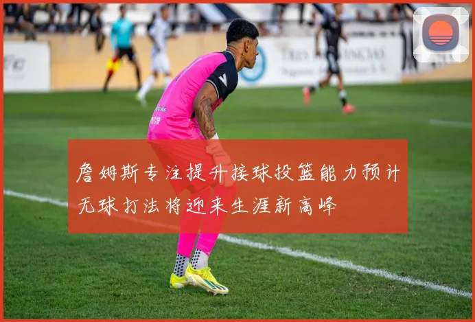 詹姆斯专注提升接球投篮能力预计无球打法将迎来生涯新高峰