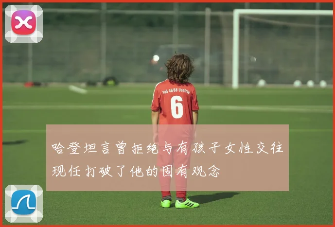 哈登坦言曾拒绝与有孩子女性交往现任打破了他的固有观念