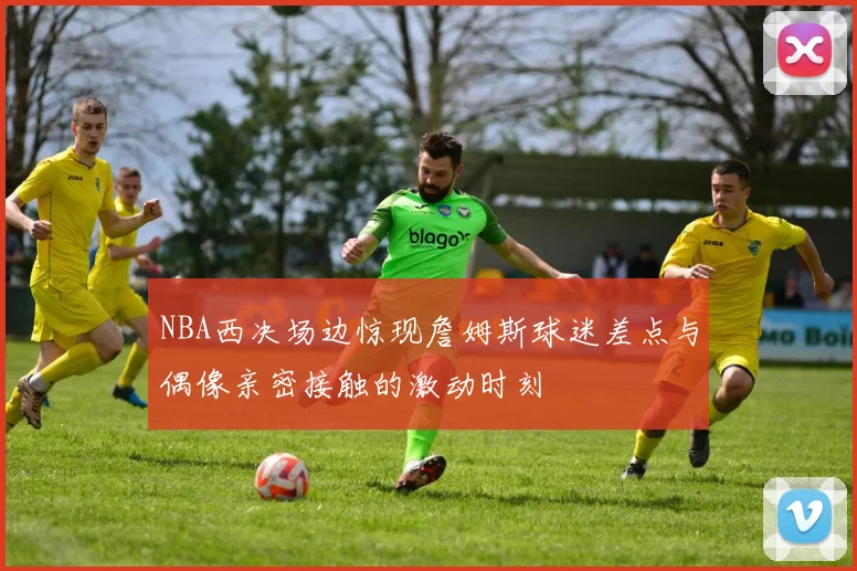 NBA西决场边惊现詹姆斯球迷差点与偶像亲密接触的激动时刻