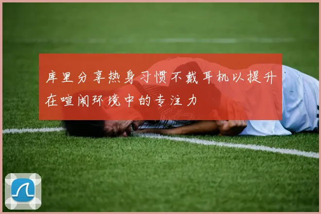 库里分享热身习惯不戴耳机以提升在喧闹环境中的专注力
