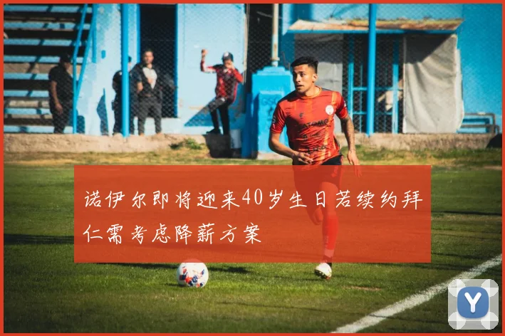 诺伊尔即将迎来40岁生日若续约拜仁需考虑降薪方案