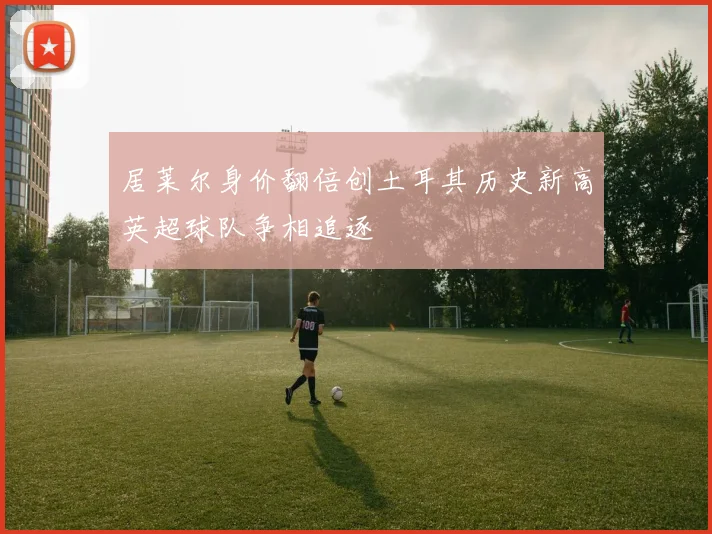 居莱尔身价翻倍创土耳其历史新高英超球队争相追逐