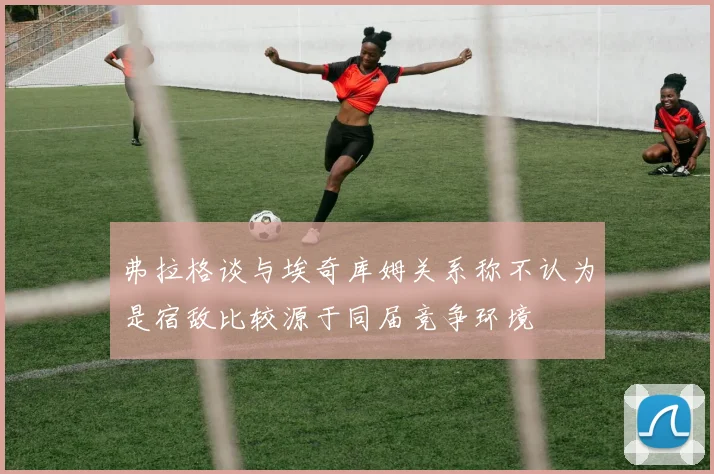 弗拉格谈与埃奇库姆关系称不认为是宿敌比较源于同届竞争环境