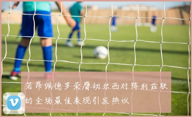 若昂佩德罗荣膺切尔西对阵利兹联的全场最佳表现引发热议