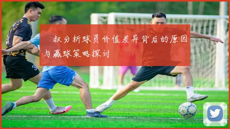囧叔分析球员价值差异背后的原因与赢球策略探讨