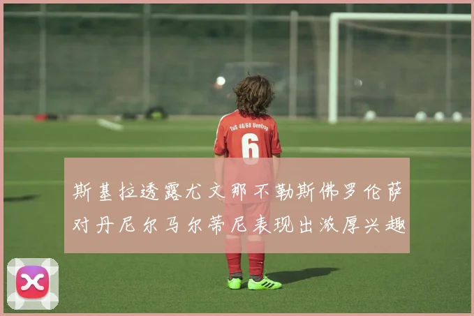 斯基拉透露尤文那不勒斯佛罗伦萨对丹尼尔马尔蒂尼表现出浓厚兴趣