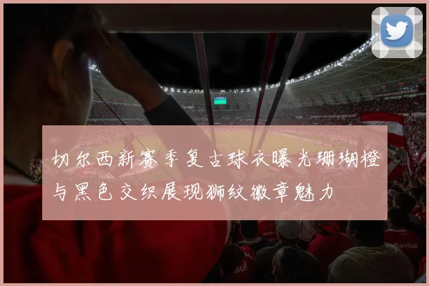 切尔西新赛季复古球衣曝光珊瑚橙与黑色交织展现狮纹徽章魅力