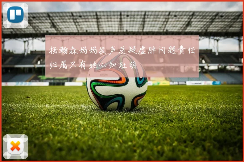 杨瀚森妈妈发声质疑虚胖问题责任归属只有她心知肚明