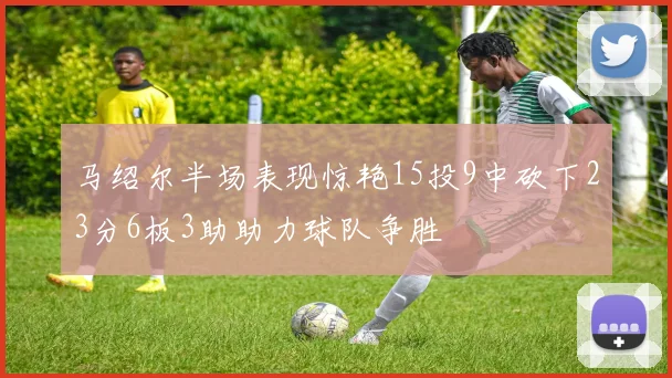 马绍尔半场表现惊艳15投9中砍下23分6板3助助力球队争胜