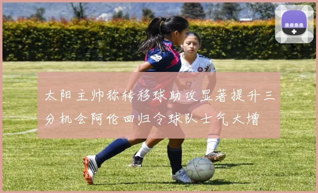 太阳主帅称转移球助攻显著提升三分机会阿伦回归令球队士气大增