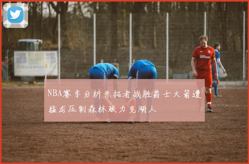 NBA赛季分析开拓者战胜爵士火箭遭猛龙压制森林狼力克湖人