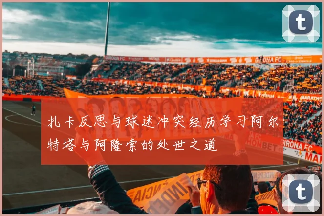 扎卡反思与球迷冲突经历学习阿尔特塔与阿隆索的处世之道